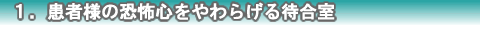 １．患者様の恐怖心をやわらげる待合室